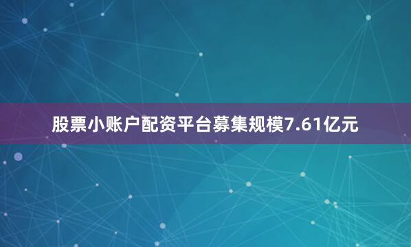 股票小账户配资平台募集规模7.61亿元