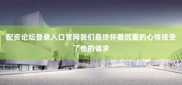 配资论坛登录入口官网我们最终怀着沉重的心情接受了他的请求