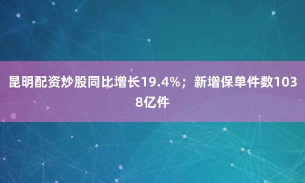 昆明配资炒股同比增长19.4%；新增保单件数1038亿件