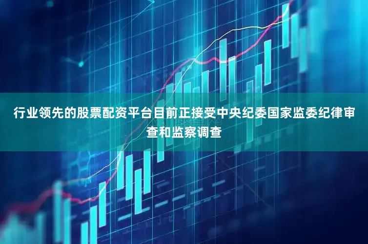 行业领先的股票配资平台目前正接受中央纪委国家监委纪律审查和监察调查