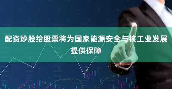 配资炒股给股票将为国家能源安全与核工业发展提供保障
