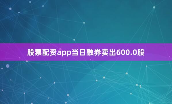 股票配资app当日融券卖出600.0股