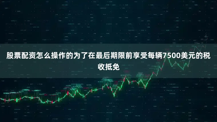 股票配资怎么操作的为了在最后期限前享受每辆7500美元的税收抵免
