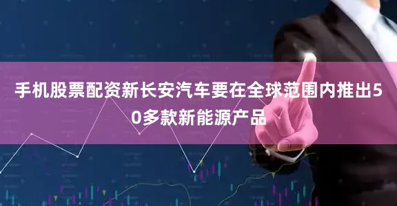 手机股票配资新长安汽车要在全球范围内推出50多款新能源产品