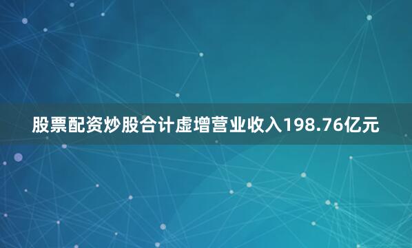 股票配资炒股合计虚增营业收入198.76亿元
