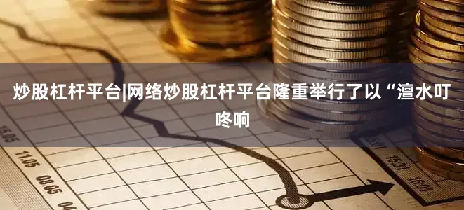 炒股杠杆平台|网络炒股杠杆平台隆重举行了以“澶水叮咚响