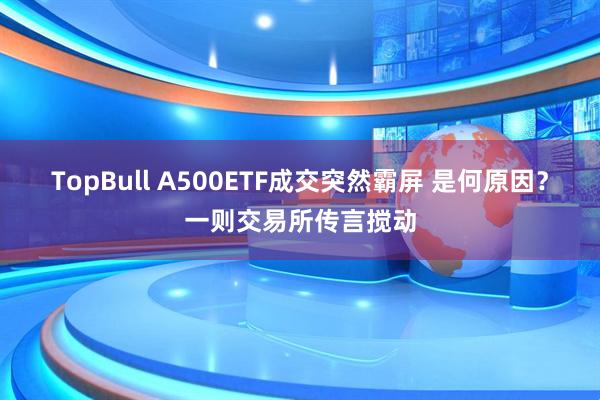 TopBull A500ETF成交突然霸屏 是何原因？一则交易所传言搅动