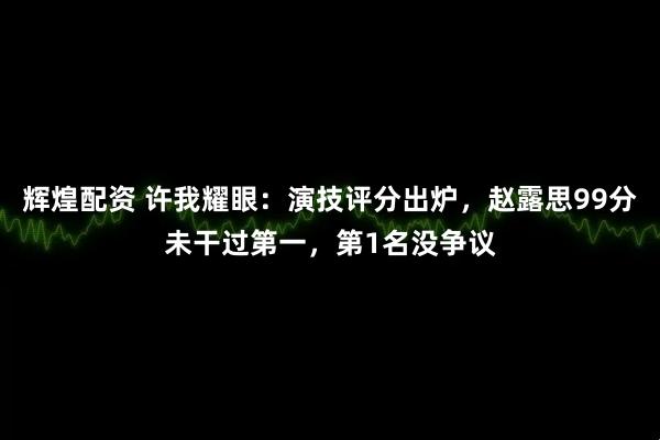 辉煌配资 许我耀眼：演技评分出炉，赵露思99分未干过第一，第1名没争议