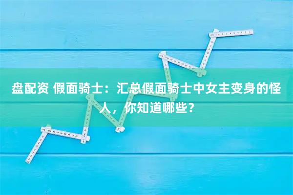 盘配资 假面骑士：汇总假面骑士中女主变身的怪人，你知道哪些？