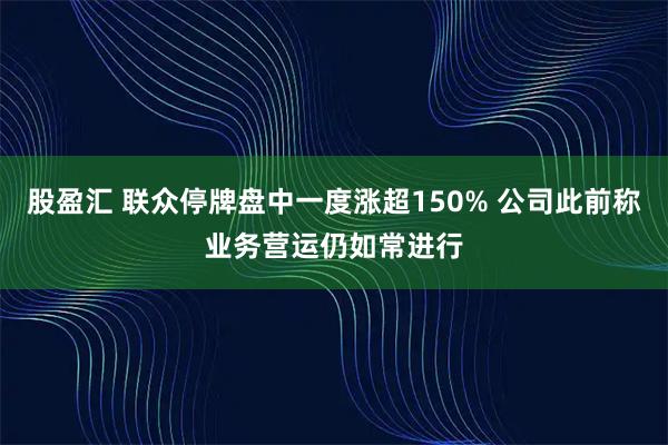 股盈汇 联众停牌盘中一度涨超150% 公司此前称业务营运仍如常进行