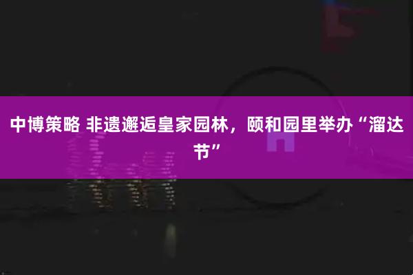 中博策略 非遗邂逅皇家园林，颐和园里举办“溜达节”