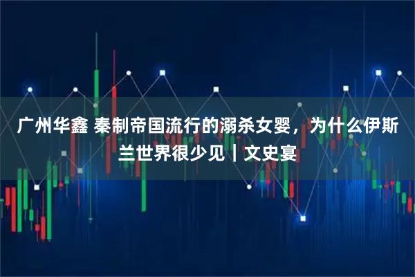 广州华鑫 秦制帝国流行的溺杀女婴，为什么伊斯兰世界很少见｜文史宴