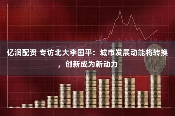 亿润配资 专访北大李国平：城市发展动能将转换，创新成为新动力
