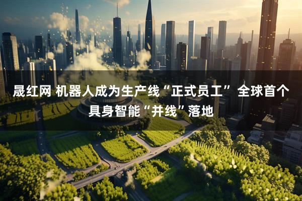 晟红网 机器人成为生产线“正式员工” 全球首个具身智能“并线”落地