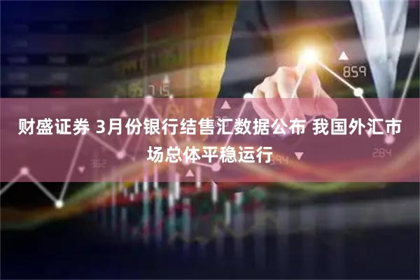 财盛证券 3月份银行结售汇数据公布 我国外汇市场总体平稳运行