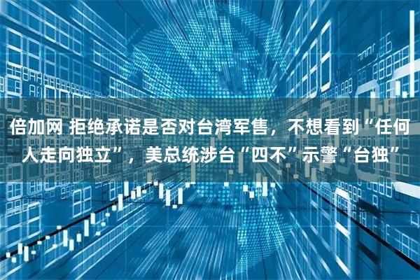 倍加网 拒绝承诺是否对台湾军售，不想看到“任何人走向独立”，美总统涉台“四不”示警“台独”